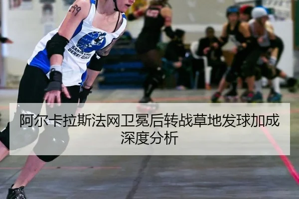阿尔卡拉斯法网卫冕后转战草地发球加成深度分析